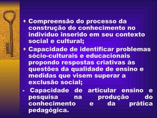 Compreensão do processo da construção do conhecimento no indivíduo inserido em seu contexto social e cultural;   Capacidade de identificar problemas sócio-culturais e educacionais propondo respostas criativas às questões da qualidade de ensino e medidas que visem superar a exclusão social; - Capacidade de articular ensino e pesquisa na produção do conhecimento e da prática pedagógica. 