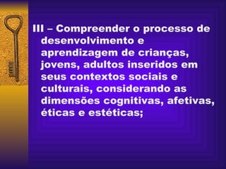 III – Compreender o processo de desenvolvimento e aprendizagem de crianças, jovens, adultos inseridos em seus contextos sociais e culturais, considerando as dimensões cognitivas, afetivas, éticas e estéticas;   