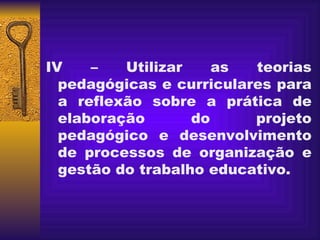 IV – Utilizar as teorias pedagógicas e curriculares para a reflexão sobre a prática de elaboração do projeto pedagógico e desenvolvimento de processos de organização e gestão do trabalho educativo. 