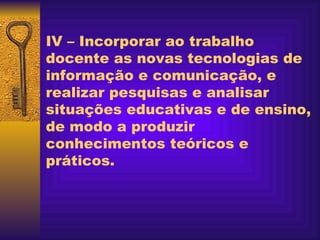 IV – Incorporar ao trabalho docente as novas tecnologias de informação e comunicação, e realizar pesquisas e analisar situações educativas e de ensino, de modo a produzir conhecimentos teóricos e práticos.    
