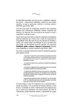 38 As competências e o mundo do trabalho
Maria Cristina Rath Bonazina
PONTOS
CONTRA
de capacidades apreendidas, mas seria, isso sim, a mobilização e aplicação
dos recursos – conhecimentos, habilidades e atitudes em uma situação
especifica, na qual se apresentam condições e restrições próprias.
(BOTERF apud RUAS, 2003).
Com base nessa noção de competências, expressa-se uma composição
dinâmica entre conhecimentos, habilidades e atitudes, composição cuja
definição vai depender das características da situação na qual a
competência é colocada em ação.
Aqui se observa que autor associa à noção de competência ao desempenho
gerencial, afirmando que a forma como a noção de competência foi
compartilhada, indica algo maior do que mera descrição de atividades a
realizar, pois carrega consigo uma definição do que é necessário fazer
para atingir um desempenho gerencial esperado. Isto pressupõe
flexibilidade, aptidão à mudança e adequação as circunstancias, elementos
muito apropriados ao contexto econômico atual (RUAS, 2003).
Em resumo, as principais referências da noção de competências passariam
pelos seguintes pontos:
· A expressão “competência” está vinculada à ação propriamente dita
e não ao potencial para realizá-la. Ao tratar do potencial, estamos
nos referindo aos recursos de competência (conhecimento,
habilidade e atitude).
· A competência estaria, então, associada ao resultado da mobilização
desses recursos.
· A efetivação e a legitimação da competência somente ocorre quando
em situações específicas do ambiente de trabalho.
· Competências definidas de formas mais genéricas, mais amplas,
tratando daquilo que é esperado, são compatíveis com o estado atual
do trabalho: multifuncional, abrangente e flexível (ao contrário da
tendência especialista).
· Segundo Fandt (apudWOOD JR.; PICARELLI F., In: RUAS, 2003,
p. 32), “as competências gerenciais são inter-relacionadas e construídas
umas sobre as outras como uma teia complexa”.
Ao tentar integrar a noção de competência com a expectativa sobre a
atuação dos gestores e com os processos de formação gerencial, o autor
levanta a necessidade de avaliar e redimencionar esses programas para
que se tornem mais abrangentes. Em outras palavras, que além do
conhecimento, possam disseminar, também, o aprendizado nos campos
 