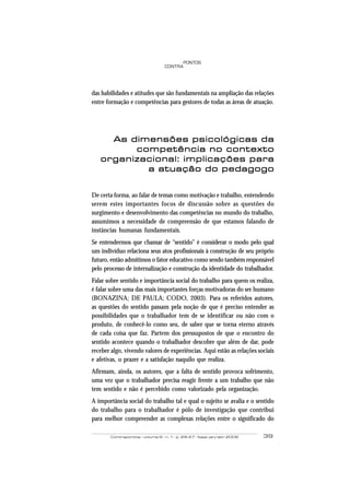 Contrapontos - volume 6 - n. 1 - p. 29-47 - Itajaí, jan/abr 2006 39
PONTOS
CONTRA
das habilidades e atitudes que são fundamentais na ampliação das relações
entre formação e competências para gestores de todas as áreas de atuação.
As dimensões psicológicas daAs dimensões psicológicas daAs dimensões psicológicas daAs dimensões psicológicas daAs dimensões psicológicas da
competência no contextocompetência no contextocompetência no contextocompetência no contextocompetência no contexto
organizacional: implicações paraorganizacional: implicações paraorganizacional: implicações paraorganizacional: implicações paraorganizacional: implicações para
a atuação do pedagogoa atuação do pedagogoa atuação do pedagogoa atuação do pedagogoa atuação do pedagogo
De certa forma, ao falar de temas como motivação e trabalho, entendendo
serem estes importantes focos de discussão sobre as questões do
surgimento e desenvolvimento das competências no mundo do trabalho,
assumimos a necessidade de compreensão de que estamos falando de
instâncias humanas fundamentais.
Se entendermos que chamar de “sentido” é considerar o modo pelo qual
um indivíduo relaciona seus atos profissionais à construção de seu próprio
futuro, então admitimos o fator educativo como sendo também responsável
pelo processo de internalização e construção da identidade do trabalhador.
Falar sobre sentido e importância social do trabalho para quem os realiza,
é falar sobre uma das mais importantes forças motivadoras do ser humano
(BONAZINA; DE PAULA; CODO, 2003). Para os referidos autores,
as questões do sentido passam pela noção de que é preciso entender as
possibilidades que o trabalhador tem de se identificar ou não com o
produto, de conhecê-lo como seu, de saber que se torna eterno através
de cada coisa que faz. Partem dos pressupostos de que o encontro do
sentido acontece quando o trabalhador descobre que além de dar, pode
receber algo, vivendo valores de experiências. Aqui estão as relações sociais
e afetivas, o prazer e a satisfação naquilo que realiza.
Afirmam, ainda, os autores, que a falta de sentido provoca sofrimento,
uma vez que o trabalhador precisa reagir frente a um trabalho que não
tem sentido e não é percebido como valorizado pela organização.
A importância social do trabalho tal e qual o sujeito se avalia e o sentido
do trabalho para o trabalhador é pólo de investigação que contribui
para melhor compreender as complexas relações entre o significado do
 