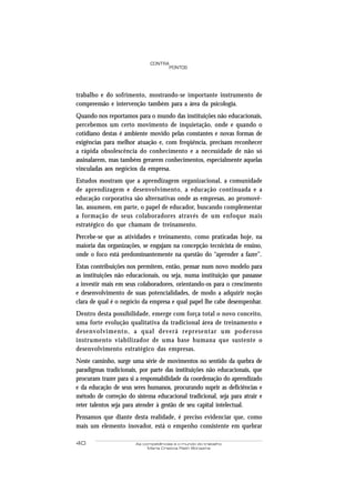 40 As competências e o mundo do trabalho
Maria Cristina Rath Bonazina
PONTOS
CONTRA
trabalho e do sofrimento, mostrando-se importante instrumento de
compreensão e intervenção também para a área da psicologia.
Quando nos reportamos para o mundo das instituições não educacionais,
percebemos um certo movimento de inquietação, onde e quando o
cotidiano destas é ambiente movido pelas constantes e novas formas de
exigências para melhor atuação e, com freqüência, precisam reconhecer
a rápida obsolescência do conhecimento e a necessidade de não só
assinalarem, mas também gerarem conhecimentos, especialmente aquelas
vinculadas aos negócios da empresa.
Estudos mostram que a aprendizagem organizacional, a comunidade
de aprendizagem e desenvolvimento, a educação continuada e a
educação corporativa são alternativas onde as empresas, ao promovê-
las, assumem, em parte, o papel de educador, buscando complementar
a formação de seus colaboradores através de um enfoque mais
estratégico do que chamam de treinamento.
Percebe-se que as atividades e treinamento, como praticadas hoje, na
maioria das organizações, se engajam na concepção tecnicista de ensino,
onde o foco está predominantemente na questão do “aprender a fazer”.
Estas contribuições nos permitem, então, pensar num novo modelo para
as instituições não educacionais, ou seja, numa instituição que passasse
a investir mais em seus colaboradores, orientando-os para o crescimento
e desenvolvimento de suas potencialidades, de modo a adquirir noção
clara de qual é o negócio da empresa e qual papel lhe cabe desempenhar.
Dentro desta possibilidade, emerge com força total o novo conceito,
uma forte evolução qualitativa da tradicional área de treinamento e
desenvolvimento, a qual deverá representar um poderoso
instrumento viabilizador de uma base humana que sustente o
desenvolvimento estratégico das empresas.
Neste caminho, surge uma série de movimentos no sentido da quebra de
paradigmas tradicionais, por parte das instituições não educacionais, que
procuram trazer para si a responsabilidade da coordenação do aprendizado
e da educação de seus seres humanos, procurando suprir as deficiências e
método de correção do sistema educacional tradicional, seja para atrair e
reter talentos seja para atender à gestão de seu capital intelectual.
Pensamos que diante desta realidade, é preciso evidenciar que, como
mais um elemento inovador, está o empenho consistente em quebrar
 