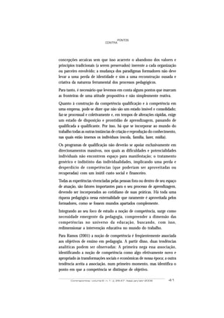 Contrapontos - volume 6 - n. 1 - p. 29-47 - Itajaí, jan/abr 2006 41
PONTOS
CONTRA
concepções arcaicas sem que isso acarrete o abandono dos valores e
princípios tradicionais (a serem preservados) inerente a cada organização
ou parceiro envolvido; a mudança dos paradigmas formadores não deve
levar a uma perda de identidade e sim a uma reconstrução ousada e
criativa da natureza ferramental dos processos pedagógicos.
Para tanto, é necessário que levemos em conta alguns pontos que marcam
as fronteiras de uma atitude propositiva e não simplesmente reativa.
Quanto à construção da competência qualificação e à competência em
uma empresa, pode-se dizer que não são um estado imóvel e consolidado;
faz-se processual e coletivamente e, em tempos de alterações rápidas, exige
um estado de disposição e prontidão de aprendizagem, passando de
qualificada a qualificante. Por isso, há que se incorporar ao mundo do
trabalho todas as outras instâncias de criação e reprodução do conhecimento,
nas quais estão imersos os indivíduos (escola, família, lazer, mídia).
Os programas de qualificação não deverão se apoiar exclusivamente em
direcionamentos massivos, nos quais as dificuldades e potencialidades
individuais não encontrem espaço para manifestação; o tratamento
genérico e indistinto das individualidades, implicando uma perda e
desperdício de competências (que poderiam ser aproveitadas ou
recuperadas) com um inútil custo social e financeiro.
Todas as experiências vivenciadas pelas pessoas fora ou dentro de seu espaço
de atuação, são fatores importantes para o seu processo de aprendizagem,
devendo ser incorporados ao cotidiano de suas práticas. Há toda uma
riqueza pedagógica nessa externalidade que raramente é aproveitada pelos
formadores, como se fossem mundos apartados complemente.
Integrando ao seu foco de estudo a noção de competência, surge como
necessidade emergente da pedagogia, compreender a dimensão das
competências no universo da educação, buscando, com isso,
redimensionar a intervenção educativa no mundo do trabalho.
Para Ramos (2001) a noção de competência é freqüentemente associada
aos objetivos de ensino em pedagogia. A partir disso, duas tendências
analíticas podem ser observadas: A primeira nega essa associação,
identificando a noção de competência como algo efetivamente novo e
apropriado às transformações sociais e econômicas de nossa época; a outra
tendência aceita a associação, num primeiro momento, mas identifica o
ponto em que a competência se distingue de objetivo.
 