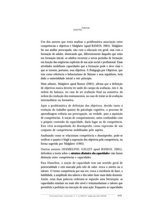 Contrapontos - volume 6 - n. 1 - p. 29-47 - Itajaí, jan/abr 2006 43
PONTOS
CONTRA
Um dos autores que tenta analisar a problemática associação entre
competências e objetivos é Malglaive (apud RAMOS, 2001). Malglaive
faz sua análise preocupada, não com a educação em geral, mas com a
formação do adulto, destacando que, diferentemente daqueles que estão
em formação inicial, os adultos recorrem a novos períodos de formação
em função das exigências explícitas de sua ação social e profissional. Essas
atividades mobilizam capacidades que a formação pode e deve visar e
que se tornem, portanto, seus objetivos. A Pedagogia por Objetivos, que
tem como referência o behaviorismo de Skinner e seus seguidores, teria
dado a materialidade inicial a este princípio.
Mais adiante, Malglaive apud Ramos (2001), afirma que a definição
de objetivos nunca deveria ter saído do campo da avaliação, isto é, da
ordem do balanço, no caso de ser avaliação final ou somativa; da
ordem da condução dos ensinamentos, no caso de tratar-se de avaliação
intermediária ou formativa.
Após a problemática de definição dos objetivos, devido tanto à
evolução do trabalho quanto da psicologia cognitiva, o processo de
aprendizagem voltaria sua preocupação, na verdade, para a aquisição
de competências. A noção de comportamento, antes confundido com
o próprio conteúdo da capacidade, daria lugar ao da competência.
Esta viria acompanhada do desempenho como expressão de um
conjunto de competências mobilizadas pelo sujeito.
Analisando como se relacionam competência e desempenho, pode-se
verificar o quanto é frágil a superação dos objetivos pela competência, na
forma sugerida por Malglaive (1995).
Outros autores (HAMELINE; GILLET apud RAMOS, 2001),
defendem a teoria sobre a estrutura dinâmica das capacidades e não fazem
distinção entre competências e capacidades.
Para Hameline, a noção de capacidade tem um sentido geral de
potencialidade e está marcada pelo selo de valor: evoca o mérito ou o
talento. O termo competência por sua vez, evoca a excelência do fazer, a
habilidade, a amplitude dos saberes e dos saber-fazer num dado domínio.
Assim, estas duas palavras ordenam-se segundo uma hierarquia: as
capacidades estariam no mais alto nível e testemunhariam o talento que
permitiria a perfeição na execução de uma ação. Enquanto as capacidades
 