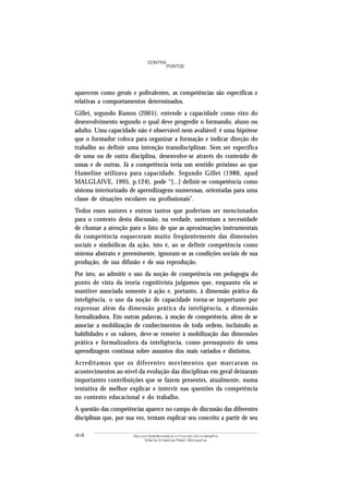 44 As competências e o mundo do trabalho
Maria Cristina Rath Bonazina
PONTOS
CONTRA
aparecem como gerais e polivalentes, as competências são específicas e
relativas a comportamentos determinados.
Gillet, segundo Ramos (2001), entende a capacidade como eixo do
desenvolvimento segundo o qual deve progredir o formando, aluno ou
adulto. Uma capacidade não é observável nem avaliável: é uma hipótese
que o formador coloca para organizar a formação e indicar direção do
trabalho ao definir uma intenção transdisciplinar. Sem ser específica
de uma ou de outra disciplina, desenvolve-se através do conteúdo de
umas e de outras. Já a competência teria um sentido próximo ao que
Hameline utilizava para capacidade. Segundo Gillet (1986, apud
MALGLAIVE, 1995, p.124), pode “[...] definir-se competência como
sistema interiorizado de aprendizagens numerosas, orientadas para uma
classe de situações escolares ou profissionais”.
Todos esses autores e outros tantos que poderiam ser mencionados
para o contexto desta discussão, na verdade, sustentam a necessidade
de chamar a atenção para o fato de que as aproximações instrumentais
da competência esqueceram muito freqüentemente das dimensões
sociais e simbólicas da ação, isto é, ao se definir competência como
sistema abstrato e preeminente, ignoram-se as condições sociais de sua
produção, de sua difusão e de sua reprodução.
Por isto, ao admitir o uso da noção de competência em pedagogia do
ponto de vista da teoria cognitivista julgamos que, enquanto ela se
mantiver associada somente à ação e, portanto, à dimensão prática da
inteligência, o uso da noção de capacidade torna-se importante por
expressar além da dimensão prática da inteligência, a dimensão
formalizadora. Em outras palavras, à noção de competência, além de se
associar a mobilização de conhecimentos de toda ordem, incluindo as
habilidades e os valores, deve-se remeter à mobilização das dimensões
prática e formalizadora da inteligência, como pressuposto de uma
aprendizagem contínua sobre assuntos dos mais variados e distintos.
Acreditamos que os diferentes movimentos que marcaram os
acontecimentos ao nível da evolução das disciplinas em geral deixaram
importantes contribuições que se fazem presentes, atualmente, numa
tentativa de melhor explicar e intervir nas questões da competência
no contexto educacional e do trabalho.
A questão das competências aparece no campo de discussão das diferentes
disciplinas que, por sua vez, tentam explicar seu conceito a partir de seu
 