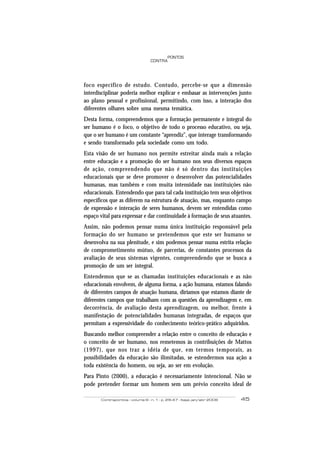 Contrapontos - volume 6 - n. 1 - p. 29-47 - Itajaí, jan/abr 2006 45
PONTOS
CONTRA
foco específico de estudo. Contudo, percebe-se que a dimensão
interdisciplinar poderia melhor explicar e embasar as intervenções junto
ao plano pessoal e profissional, permitindo, com isso, a interação dos
diferentes olhares sobre uma mesma temática.
Desta forma, compreendemos que a formação permanente e integral do
ser humano é o foco, o objetivo de todo o processo educativo, ou seja,
que o ser humano é um constante “aprendiz”, que interage transformando
e sendo transformado pela sociedade como um todo.
Esta visão de ser humano nos permite estreitar ainda mais a relação
entre educação e a promoção do ser humano nos seus diversos espaços
de ação, compreendendo que não é só dentro das instituições
educacionais que se deve promover o desenvolver das potencialidades
humanas, mas também e com muita intensidade nas instituições não
educacionais. Entendendo que para tal cada instituição tem seus objetivos
específicos que as diferem na estrutura de atuação, mas, enquanto campo
de expressão e interação de seres humanos, devem ser entendidas como
espaço vital para expressar e dar continuidade à formação de seus atuantes.
Assim, não podemos pensar numa única instituição responsável pela
formação do ser humano se pretendemos que este ser humano se
desenvolva na sua plenitude, e sim podemos pensar numa estrita relação
de comprometimento mútuo, de parcerias, de constantes processos da
avaliação de seus sistemas vigentes, compreendendo que se busca a
promoção de um ser integral.
Entendemos que se as chamadas instituições educacionais e as não
educacionais envolvem, de alguma forma, a ação humana, estamos falando
de diferentes campos de atuação humana, diríamos que estamos diante de
diferentes campos que trabalham com as questões da aprendizagem e, em
decorrência, de avaliação desta aprendizagem, ou melhor, frente à
manifestação de potencialidades humanas integradas, de espaços que
permitam a expressividade do conhecimento teórico-prático adquiridos.
Buscando melhor compreender a relação entre o conceito de educação e
o conceito de ser humano, nos remetemos às contribuições de Mattos
(1997), que nos traz a idéia de que, em termos temporais, as
possibilidades da educação são ilimitadas, se estendermos sua ação a
toda existência do homem, ou seja, ao ser em evolução.
Para Pinto (2000), a educação é necessariamente intencional. Não se
pode pretender formar um homem sem um prévio conceito ideal de
 