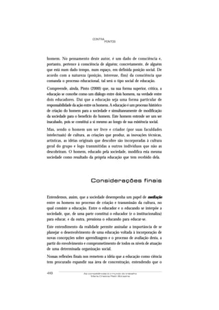 46 As competências e o mundo do trabalho
Maria Cristina Rath Bonazina
PONTOS
CONTRA
homem. No pensamento deste autor, é um dado de consciência e,
portanto, pertence à consciência de alguém; concretamente, de alguém
que está num dado tempo, num espaço, em definida posição social. De
acordo com a natureza (posição, interesse, fins) da consciência que
comanda o processo educacional, tal será o tipo social de educação.
Compreende, ainda, Pinto (2000) que, na sua forma superior, crítica, a
educação se concebe como um diálogo entre dois homens, na verdade entre
dois educadores. Daí que a educação seja uma forma particular de
responsabilidade da ação entre os homens. A educação é um processo histórico
de criação do homem para a sociedade e simultaneamente de modificação
da sociedade para o benefício do homem. Este homem entende ser um ser
inacabado, pois se constitui a si mesmo ao longo de sua existência social.
Mas, sendo o homem um ser livre e criador (por suas faculdades
intelectuais) de cultura, as criações que produz, as inovações técnicas,
artísticas, as idéias originais que descobre são incorporadas à cultura
geral do grupo e logo transmitidas a outros indivíduos que não as
descobriram. O homem, educado pela sociedade, modifica esta mesma
sociedade como resultado da própria educação que tem recebido dela.
ConsiderConsiderConsiderConsiderConsiderações fações fações fações fações finaisinaisinaisinaisinais
Entendemos, assim, que a sociedade desempenha um papel de mediação
entre os homens no processo de criação e transmissão da cultura, no
qual consiste a educação. Entre o educador e o educando se interpõe a
sociedade, que, de uma parte constitui o educador (e o institucionaliza)
para educar, e da outra, pressiona o educando para educar-se.
Este entendimento da realidade permite assinalar a importância de se
planejar o desenvolvimento de uma educação voltada à incorporação de
novas concepções sobre aprendizagem e o processo de avaliação desta, a
partir do envolvimento e comprometimento de todos os níveis de atuação
de uma determinada organização social.
Nossas reflexões finais nos remetem a idéia que a educação como ciência
tem procurado expandir sua área de concentração, entendendo que o
 