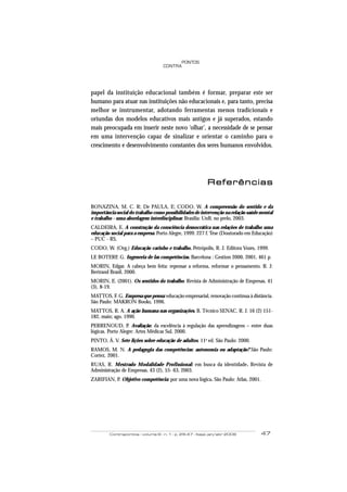 Contrapontos - volume 6 - n. 1 - p. 29-47 - Itajaí, jan/abr 2006 47
PONTOS
CONTRA
papel da instituição educacional também é formar, preparar este ser
humano para atuar nas instituições não educacionais e, para tanto, precisa
melhor se instrumentar, adotando ferramentas menos tradicionais e
oriundas dos modelos educativos mais antigos e já superados, estando
mais preocupada em inserir neste novo ‘olhar’, a necessidade de se pensar
em uma intervenção capaz de sinalizar e orientar o caminho para o
crescimento e desenvolvimento constantes dos seres humanos envolvidos.
ReferênciasReferênciasReferênciasReferênciasReferências
BONAZINA, M. C. R; De PAULA, E; CODO, W. A compreensão do sentido e da
importância social do trabalho como possibilidades de intervenção na relação saúde mental
e trabalho - uma abordagem interdisciplinar. Brasília: UnB, no prelo, 2003.
CALDEIRA, E. A construção da consciência democrática nas relações de trabalho uma
educação social para a empresa. Porto Alegre, 1999. 227 f. Tese (Doutorado em Educação)
– PUC - RS.
CODO, W. (Org,) Educação carinho e trabalho. Petrópolis, R. J. Editora Vozes, 1999.
LE BOTERF, G. Ingeneria de las competências. Barcelona : Gestion 2000, 2001, 461 p.
MORIN, Edgar. A cabeça bem feita: repensar a reforma, reformar o pensamento. R. J:
Bertrand Brasil, 2000.
MORIN, E. (2001). Os sentidos do trabalho. Revista de Administração de Empresas, 41
(3), 8-19.
MATTOS, F. G. Empresa que pensa: educação empresarial, renovação contínua à distância.
São Paulo: MAKRON Books, 1996.
MATTOS, R. A. A ação humana nas organizações. B. Técnico SENAC, R. J. 16 (2) 151-
182, maio; ago. 1990.
PERRENOUD, P. Avaliação: da excelência à regulação das aprendizagens – entre duas
lógicas. Porto Alegre: Artes Médicas Sul, 2000.
PINTO, Á. V. Sete lições sobre educação de adultos. 11a
ed. São Paulo: 2000.
RAMOS, M. N. A pedagogia das competências: autonomia ou adaptação? São Paulo:
Cortez, 2001.
RUAS, R. Mestrado Modalidade Profissional: em busca da identidade. Revista de
Administração de Empresas, 43 (2), 55- 63, 2003.
ZARIFIAN, P. Objetivo competência: por uma nova lógica. São Paulo: Atlas, 2001.
 