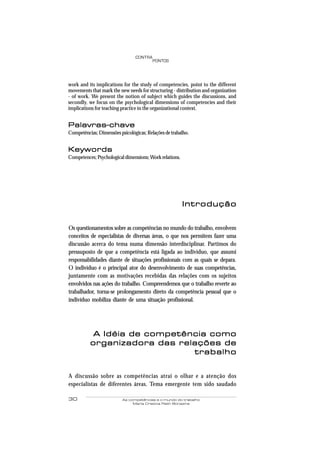 30 As competências e o mundo do trabalho
Maria Cristina Rath Bonazina
PONTOS
CONTRA
work and its implications for the study of competencies, point to the different
movements that mark the new needs for structuring - distribution and organization
- of work. We present the notion of subject which guides the discussions, and
secondly, we focus on the psychological dimensions of competencies and their
implications for teaching practice in the organizational context.
Palavras-chavePalavras-chavePalavras-chavePalavras-chavePalavras-chave
Competências; Dimensões psicológicas; Relações de trabalho.
KeywordsKeywordsKeywordsKeywordsKeywords
Competences; Psychological dimensions;Work relations.
IntroduçãoIntroduçãoIntroduçãoIntroduçãoIntrodução
Os questionamentos sobre as competências no mundo do trabalho, envolvem
conceitos de especialistas de diversas áreas, o que nos permitem fazer uma
discussão acerca do tema numa dimensão interdisciplinar. Partimos do
pressuposto de que a competência está ligada ao indivíduo, que assumi
responsabilidades diante de situações profissionais com as quais se depara.
O indivíduo é o principal ator do desenvolvimento de suas competências,
juntamente com as motivações recebidas das relações com os sujeitos
envolvidos nas ações do trabalho. Compreendemos que o trabalho reverte ao
trabalhador, torna-se prolongamento direto da competência pessoal que o
indivíduo mobiliza diante de uma situação profissional.
A Idéia de competência comoA Idéia de competência comoA Idéia de competência comoA Idéia de competência comoA Idéia de competência como
organizadora das relações deorganizadora das relações deorganizadora das relações deorganizadora das relações deorganizadora das relações de
trabalhotrabalhotrabalhotrabalhotrabalho
A discussão sobre as competências atrai o olhar e a atenção dos
especialistas de diferentes áreas. Tema emergente tem sido saudado
 