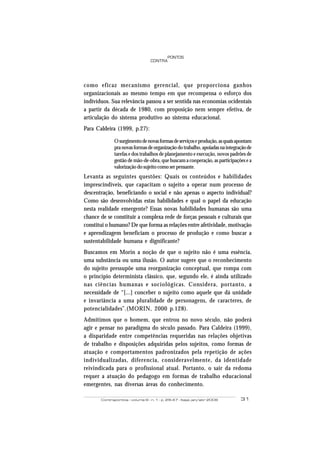 Contrapontos - volume 6 - n. 1 - p. 29-47 - Itajaí, jan/abr 2006 31
PONTOS
CONTRA
como eficaz mecanismo gerencial, que proporciona ganhos
organizacionais ao mesmo tempo em que recompensa o esforço dos
indivíduos. Sua relevância passou a ser sentida nas economias ocidentais
a partir da década de 1980, com proposição nem sempre efetiva, de
articulação do sistema produtivo ao sistema educacional.
Para Caldeira (1999, p.27):
Osurgimentodenovasformasdeserviçoseprodução,asquaisapontam
pranovasformasdeorganizaçãodotrabalho,apoiadasnaintegraçãode
tarefas e dos trabalhos de planejamento e execução, novos padrões de
gestão de mão-de-obra, que buscam a cooperação, as participações e a
valorização do sujeito como ser pensante.
Levanta as seguintes questões: Quais os conteúdos e habilidades
imprescindíveis, que capacitam o sujeito a operar num processo de
descentração, beneficiando o social e não apenas o aspecto individual?
Como são desenvolvidas estas habilidades e qual o papel da educação
nesta realidade emergente? Essas novas habilidades humanas são uma
chance de se constituir a complexa rede de forças pessoais e culturais que
constitui o humano? De que forma as relações entre afetividade, motivação
e aprendizagem beneficiam o processo de produção e como buscar a
sustentabilidade humana e dignificante?
Buscamos em Morin a noção de que o sujeito não é uma essência,
uma substância ou uma ilusão. O autor sugere que o reconhecimento
do sujeito pressupõe uma reorganização conceptual, que rompa com
o princípio determinista clássico, que, segundo ele, é ainda utilizado
nas ciências humanas e sociológicas. Considera, portanto, a
necessidade de “[...] conceber o sujeito como aquele que dá unidade
e invariância a uma pluralidade de personagens, de caracteres, de
potencialidades”.(MORIN, 2000 p.128).
Admitimos que o homem, que entrou no novo século, não poderá
agir e pensar no paradigma do século passado. Para Caldeira (1999),
a disparidade entre competências requeridas nas relações objetivas
de trabalho e disposições adquiridas pelos sujeitos, como formas de
atuação e comportamentos padronizados pela repetição de ações
individualizadas, diferencia, consideravelmente, da identidade
reivindicada para o profissional atual. Portanto, o sair da redoma
requer a atuação do pedagogo em formas de trabalho educacional
emergentes, nas diversas áreas do conhecimento.
 