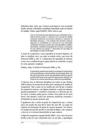 32 As competências e o mundo do trabalho
Maria Cristina Rath Bonazina
PONTOS
CONTRA
Poderíamos dizer, então, que o homem atual depara-se com um grande
desafio: articular a identidade consolidada à identidade visada nas relações
de trabalho. Dubar (apud RAMOS, 2001) refere-se que
entre os acontecimentos mais importantes para a identidade social, a
saída do sistema escolar e o confronto com o mercado de trabalho
constituem atualmente em momento essencial na construção da
identidade autônoma [...] Do resultado deste primeiro confronto
dependem as modalidades de construção de uma identidade
“profissional” de base que constitui não só uma identidade no trabalho,
mas também e sobretudo uma projeção de si no futuro, a antecipação
de uma trajetória de emprego e o desencadear de uma lógica de
aprendizagem ou melhor, de formação.
A noção de competência, como capacidade de levantar hipóteses, do
saber se mobilizar, não é um saber no sentido estrito, mas como diz
Perrenoud (2000, p. 69) “[...] indissociável da capacidade de enfrentar
o novo com a condição de que se possa reduzi-lo ao conhecido, ao preço
de certas operações complexas”.
Enfatiza, ainda, Le Boterf In Perrenoud (2000, p. 69):
Opotencialdecompetêncianãoresideemumestoquedeconhecimentos
ou de capacidades que se trata de atualizar até uma situação limite, (ele
deu todo seu potencial), mas de uma capacidade de inferência capaz de
produzir informações novas a partir de representações existentes e em
função de um contexto particular que condiciona sua possibilidade.
O discurso entre as diferentes disciplinas nos remete ao que Zarifian
(2001) chamou de movimento de busca pela “emergência do modelo da
competência”. Para o autor, foi em meados dos anos 80 que a temática
da competência começou, com alguma insistência, a surgir nas empresas,
quando pesquisadores e consultores começaram a se interessar por ela.
No início a temática podia parecer confusa. Nem podia ser de outra
forma. Não obstante, muitos dos elementos atualmente avançados e
formalizados já estavam presentes nela.
É igualmente sob o rótulo de gestão de competências que, a mesma
época (de meados dos anos 80 ao início dos anos 90), vai surgir um
conjunto de ferramentas de gestão de recursos humanos. No entanto,
em meados dos anos 90, percebe-se certa falta de fôlego, e não é pequeno
o risco de ver os esforços desenvolvidos até aqui cessarem.
A lógica da competência, segundo Zarifan (2001), corre o risco de morrer
devido ao fato de estar comprimida entre, de um lado, a aparelhagem
 