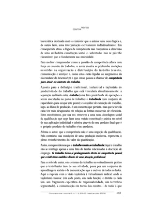 Contrapontos - volume 6 - n. 1 - p. 29-47 - Itajaí, jan/abr 2006 33
PONTOS
CONTRA
burocrática destinada mais a controlar que a animar uma nova lógica e,
de outro lado, uma interpretação estritamente individualizante. Em
conseqüência disso, a lógica da competência não conquistou a dimensão
de uma verdadeira construção social e, sobretudo, não se percebe
claramente que o fundamenta sua necessidade.
Para melhor compreender como a questão da competência aflora com
força no mundo do trabalho, o autor mostra as profundas mutações
ocorridas na organização e distribuição do trabalho (evento,
comunicação e serviço) e, como estas estão ligadas ao surgimento da
necessidade de desenvolver o que então passou a chamar de competência
para atuar no contexto do trabalho.
Aponta para a definição tradicional, industrial e taylorista de
produtividade do trabalho que está vinculada simultaneamente: a
separação realizada entre trabalho (uma lista predefinida de operações a
serem executadas no posto de trabalho) e trabalhador (um conjunto de
capacidades para ocupar este posto); e a rapidez de execução do trabalho,
logo, ao fluxo de produção, é um conceito que persiste, mas que se revela
cada vez mais desajustado em relação às formas modernas de eficiência.
Estes movimentos, por sua vez, remetem a uma nova abordagem social
da qualificação que urge fazer uma revisão conceitual e prática em nível
de sua aplicação individual e coletiva através do seu produto final que é
o próprio produto do trabalho e/ou produtos.
Afirma o autor, que a competência não é uma negação da qualificação.
Pelo contrário, nas condições de uma produção moderna, representa o
pleno reconhecimento do valor da qualificação.
Assim, compreendemos que o trabalho reverte ao trabalhador. Aqui o trabalho
não se restringe apenas a uma lista de tarefas relacionadas à descrição de
emprego. O trabalho torna-se prolongamento direto da competência pessoal
que o indivíduo mobiliza diante de uma situação profissional.
Para o referido autor, este retorno do trabalho no entendimento prático
que o trabalhador tem de sua atividade, passa por um conjunto de
aprendizagens sociais e de comunicações que a nutrem de todos os lados.
Aqui a ruptura com a visão taylorista é virtualmente radical: onde o
taylorismo isolava: (em cada posto, em cada função) e dividia (a cada
um, um fragmento específico de responsabilidade, um território
segmentado), a comunicação em torno dos eventos - de tudo o que
 