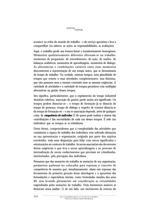 34 As competências e o mundo do trabalho
Maria Cristina Rath Bonazina
PONTOS
CONTRA
acontece ao redor do mundo do trabalho - e do serviço aproxima e leva a
compartilhar (os saberes, as ações, as responsabilidades, as avaliações).
Aqui, o trabalho perde sua textura linear e transitoriamente homogênea.
Momentos qualitativamente diferentes alternam-se no trabalho:
momentos de preparação, de entendimento, de ação, de análise, de
balanços avaliativos, momentos de aprendizagem, momentos de diálogo.
As alternâncias e combinações variáveis entre esses momentos
desconstroem a representação de um tempo único, que se denominaria
de tempo de trabalho. Na verdade, existem tempos, uma pluralidade de
tempos que remete a essas atividades complementares, mas distintas,
que não possuem nem o mesmo conteúdo nem as mesmas exigências. A
variedade de atividades e a variedade de tempos permitem criar múltiplas
alternativas na gestão desses tempos.
Isto significa, particularmente, que o regulamento do tempo industrial
(horários coletivos, marcação do ponto) perde muito seu significado. Os
tempos podem dissociar-se – o tempo de formação já se dissocia do
tempo de presença, tempo de diálogo a respeito de eventos dissocia-se
do tempo de formação etc – e sua re-associação depende, antes de qualquer
coisa, da competência do indivíduo. É ele quem pode realizar a síntese das
contribuições e das necessidades de cada um desses tempos. É nele (no
indivíduo) que os tempos se re-cristalizam.
Desta forma, compreendemos que a complexidade das atividades que
constituem o espaço de trabalho dos indivíduos vem sofrendo alterações
na sua apresentação e organização, exigindo por parte dos sujeitos
envolvidos, toda uma disposição para lidar com novos significados e
estruturações no contexto de trabalho. As novas associações são decorrentes
destas exigências o que leva a novas aprendizagens e ao processo de
internalização de novos conhecimentos que precisam ser cristalizados,
interiorizados, pela percepção dos indivíduos.
Pensamos que das mutações do trabalho às mutações de sua organização,
parâmetros puderam ser colocados para repensar o conceito de
competência de maneira que, simultaneamente, afasta este repensar das
ferramentas da primeira geração dessa abordagem e o aproxima das
formulações e expectativas iniciais, como formuladas meados dos anos
80, mas levando plenamente em consideração as virtualidades
engendradas pelas mutações do trabalho. Dois fenômenos maiores se
destacam nessa análise: 1) de um lado, um movimento de retorno do
 