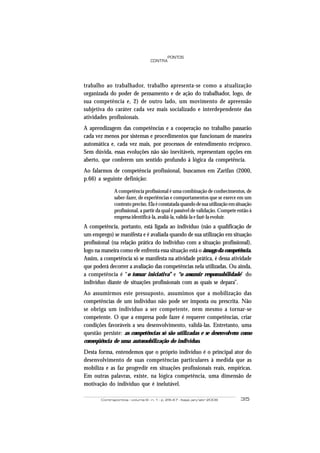 Contrapontos - volume 6 - n. 1 - p. 29-47 - Itajaí, jan/abr 2006 35
PONTOS
CONTRA
trabalho ao trabalhador, trabalho apresenta-se como a atualização
organizada do poder de pensamento e de ação do trabalhador, logo, de
sua competência e, 2) de outro lado, um movimento de apreensão
subjetiva do caráter cada vez mais socializado e interdependente das
atividades profissionais.
A aprendizagem das competências e a cooperação no trabalho passarão
cada vez menos por sistemas e procedimentos que funcionam de maneira
automática e, cada vez mais, por processos de entendimento recíproco.
Sem dúvida, essas evoluções não são inevitáveis, representam opções em
aberto, que conferem um sentido profundo à lógica da competência.
Ao falarmos de competência profissional, buscamos em Zarifan (2000,
p.66) a seguinte definição:
A competência profissional é uma combinação de conhecimentos, de
saber-fazer, de experiências e comportamentos que se exerce em um
contextopreciso.Elaéconstatadaquandodesuautilizaçãoemsituação
profissional, a partir da qual é passível de validação. Compete então à
empresa identificá-la, avaliá-la, validá-la e fazê-la evoluir.
A competência, portanto, está ligada ao indivíduo (não a qualificação de
um emprego) se manifesta e é avaliada quando de sua utilização em situação
profissional (na relação prática do indivíduo com a situação profissional),
logo na maneira como ele enfrenta essa situação está o âmago da competência.
Assim, a competência só se manifesta na atividade prática, é dessa atividade
que poderá decorrer a avaliação das competências nela utilizadas. Ou ainda,
a competência é “o tomar iniciativa” e “o assumir responsabilidade” do
indivíduo diante de situações profissionais com as quais se depara”.
Ao assumirmos este pressuposto, assumimos que a mobilização das
competências de um indivíduo não pode ser imposta ou prescrita. Não
se obriga um indivíduo a ser competente, nem mesmo a tornar-se
competente. O que a empresa pode fazer é requerer competências, criar
condições favoráveis a seu desenvolvimento, validá-las. Entretanto, uma
questão persiste: as competências só são utilizadas e se desenvolvem como
conseqüência de uma automobilização do indivíduo.
Desta forma, entendemos que o próprio indivíduo é o principal ator do
desenvolvimento de suas competências particulares à medida que as
mobiliza e as faz progredir em situações profissionais reais, empíricas.
Em outras palavras, existe, na lógica competência, uma dimensão de
motivação do indivíduo que é inelutável.
 