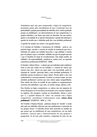 36 As competências e o mundo do trabalho
Maria Cristina Rath Bonazina
PONTOS
CONTRA
Assinalamos aqui, que para compreender a lógica da competência,
precisamos passar pelo entendimento de que a motivação toca em
profundidade a própria personalidade do indivíduo ativo, motivo profundo
porque na mobilização e no desenvolvimento de suas competências é o
próprio indivíduo e seu futuro que estão em discussão. Por esse motivo,
aparece à necessidade de se associar intimamente a questão da motivação a
questão do sentido que o indivíduo pode dar a sua atividade profissional.
A questão do sentido nos remete a três grandes fatores:
1) O Sentido do Trabalho e Sentimento de Utilidade - pode-se, em
primeiro lugar, vincular o conceito de sentido ao sentimento que tem o
indivíduo de realizar um trabalho bem-feito e cuja utilidade é notória
para ele próprio e para a sociedade, utilidade esta que ele próprio percebe
e que se beneficia de sinais de reconhecimento. Esse duplo sentido, da
utilidade e da responsabilidade, manifesta-se, muitas vezes, na expressão
consciência profissional.(ZARIFIAN, 2000).
2) Sentido e Valores Éticos – a relação que um indivíduo pode estabelecer
entre os atos que realiza em seu trabalho e o sistema de valores que
orienta esses atos, valores aos quais adere com sinceridade, pode ser
chamada de “sentido” particular dado a uma atividade profissional. O
indivíduo precisa reconhecer-se nesses valores. Precisa aderir a eles com
conhecimento e convicção pessoais. Contudo, ao mesmo tempo, em uma
atividade profissional é preciso que estes valores sejam compartilhados.
Estes valores são éticos no sentido de que regulam os comportamentos
concretos dos indivíduos e que estes, ao mesmo tempo, aderem a eles.
Para Zarifan na lógica competência, os valores não são impostos de
forma hierárquica ou tecnocrática encontrando certo consenso implícito
ou explícito, eles emergem e podem ser formalizados. Afirma o autor
que “[...] quando falamos de “valor” em conexão com a lógica
competência, entendemos evidentemente como valores éticos
profissionais”. (ZARIFAN, 2000, p. 124).
3)O Sentido e Projetos Pessoais - podemos chamar de “sentido” o modo
pelo qual um indivíduo relaciona seus atos profissionais à construção de
seu próprio futuro. O indivíduo ficará mais motivado na medida em
que pensar que na mobilização de suas competências, em um dado
momento, concorre para o desenvolvimento de seus projetos e
perspectivas. Se ele tem, pelo contrário, a impressão de estar em um
 