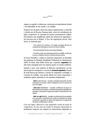 Contrapontos - volume 6 - n. 1 - p. 29-47 - Itajaí, jan/abr 2006 37
PONTOS
CONTRA
impasse, ou regredir, é evidente que a motivação será especialmente afetada
e terá dificuldade de dar sentido a seu trabalho.
Enquanto área de gestão, dentro dos espaços organizacionais, a conhecida
e referida área de Recursos Humanos pode, através do entendimento da
lógica competência, ser repensada de maneira profundamente original.
Preconizamos uma simplificação radical das estruturas de organização e
dos processos que as dirigem. O foco das organizações deveria, desta
forma, ser deslocado para:
· Uma maneira de combinar e de regular montagens flexíveis de
competências individuais no interior de redes de trabalho;
· Uma sistematização dos processos de aprendizagem;
· O sentido, por fim, que cada pessoa pode dar ao trabalho, sentido que
se torna o verdadeiro cimento e referência da ação coletiva.
Ao buscar identificar e analisar os elementos importantes na identidade
dos programas de Mestrado Modalidade Profissional em Administração
(MPA) no Brasil, Ruas (2003) afirma que a expressão competência tem
sido muita empregada tanto nas empresas quanto no mundo acadêmico.
Segundo o autor, nesse ambiente de diferentes entendimentos, um dos
poucos aspectos convergentes é o conceito de recursos de competência. Oriundo
da escola francesa que relaciona o conceito de competência à sociologia e à
economia do trabalho, uma grande difusão nos meios empresariais e
acadêmicos aparece sustentada em três elementos fundamentais:
· Saber (conhecimentos) – exemplos: estratégia empresarial, métodos
de pesquisa de mercado; cultura e legislação acerca do consumo em
uma certa região;
· Saber-fazer (habilidades) – exemplos: mobilização de grupos no
desenvolvimentodeprojetos;coordenaçãodeprojetosdeplanejamento
estratégico; orientação da equipe para ampliar o relacionamento com
clientes;
·Saber–ser–agir(atitudes)–exemplos:reconhecimentodeseuspróprios
erros; percepção e identificação de estados de insatisfação na equipe
coordenada; capacidade da avaliar antecipadamente os impactos de
iniciativas e medidas junto a clientes.
Com esta lógica, observou-se uma importante revisão da noção de
competência: ela não seria um estado de formação educacional ou
profissional, tampouco um conjunto de conhecimentos adquiridos ou
 