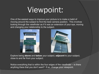 Viewpoint:
One of the easiest ways to improve your picture is to make a habit of
moving around the subject to find the best camera position. This involves
looking through the viewfinder as if it was an extension of your eye, moving
and changing your relationship to the subject.
Explore being above and below your subject, adjacent to your subject,
close to and far from your subject.
Notice everything that is within the four edges of the viewfinder – is there
anything there that you don’t want? If so, change your viewpoint.
 