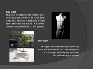 Side Light
This casts a shadow on the opposite side.
One side of the portrait will be lit, the other
in shadow. This kind of light gives a strong
sense of volume and texture. In a portrait
the face will appear more 3D and detailed.
Back Light
The light source is behind the subject and
casts a shadow in front of it. The foreground
of the subject will have very little detail
and will be mostly in shadow.
 