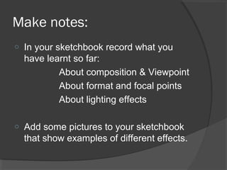 Make notes:
o In your sketchbook record what you
have learnt so far:
About composition & Viewpoint
About format and focal points
About lighting effects
o Add some pictures to your sketchbook
that show examples of different effects.
 