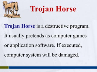 Trojan Horse 
Trojan Horse is a destructive program. 
It usually pretends as computer games 
or application software. If executed, 
computer system will be damaged. 
 