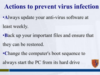 Actions to prevent virus infection 
•Always update your anti-virus software at 
least weekly. 
•Back up your important files and ensure that 
they can be restored. 
•Change the computer's boot sequence to 
always start the PC from its hard drive 
 