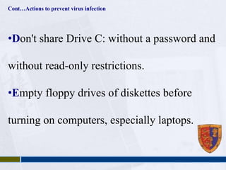 Cont…Actions to prevent virus infection 
•Don't share Drive C: without a password and 
without read-only restrictions. 
•Empty floppy drives of diskettes before 
turning on computers, especially laptops. 
 