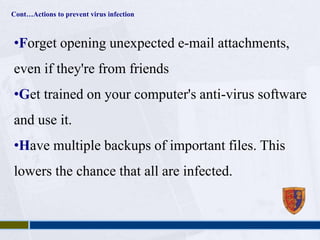 Cont…Actions to prevent virus infection 
•Forget opening unexpected e-mail attachments, 
even if they're from friends 
•Get trained on your computer's anti-virus software 
and use it. 
•Have multiple backups of important files. This 
lowers the chance that all are infected. 
 