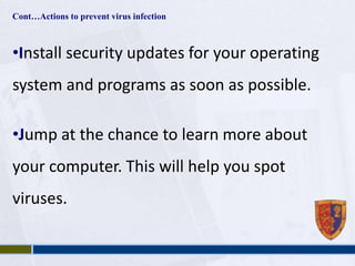 Cont…Actions to prevent virus infection 
•Install security updates for your operating 
system and programs as soon as possible. 
•Jump at the chance to learn more about 
your computer. This will help you spot 
viruses. 
 