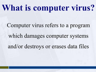 What is computer virus? 
Computer virus refers to a program 
which damages computer systems 
and/or destroys or erases data files 
 