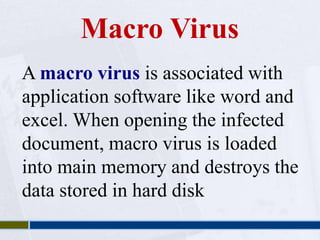 Macro Virus 
A macro virus is associated with 
application software like word and 
excel. When opening the infected 
document, macro virus is loaded 
into main memory and destroys the 
data stored in hard disk 
 