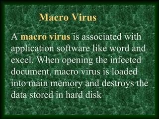 Macro Virus
A macro virus is associated with
application software like word and
excel. When opening the infected
document, macro virus is loaded
into main memory and destroys the
data stored in hard disk
 