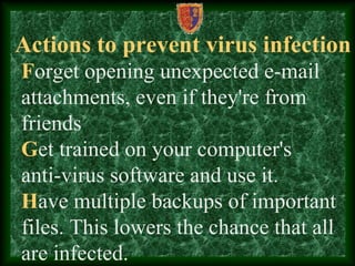 Actions to prevent virus infection
Forget opening unexpected e-mail
attachments, even if they're from
friends
Get trained on your computer's
anti-virus software and use it.
Have multiple backups of important
files. This lowers the chance that all
are infected.
 