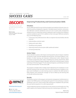 impact learning systems


SUCCESS CASES                                                                                                    case #3




                                  Improving Productivity and Communication Skills

“The engineers know this stuff    Situation
but Impact Learning Systems got   Ascom TEMS (formerly Ericsson) technical support was looking to become more cus-
them to use it . . . ”            tomer focused by changing the engineers’ mentality toward customer communica-
                                  tion. With their customer satisfaction score at 3.5 (on a 5 point scale), management
Mark Laing                        wanted to focus on improving customer satisfaction rates to achieve the company‘s
Regional Support Manager
Ascom TEMS
                                  customer satisfaction goal of 3.9. In addition to their main goal, TEMS also wanted to
                                  focus on the following areas:
                                  •   Continuing to be professional even after an engineer becomes familiar with the
                                      customer
                                  •   Understanding customer needs
                                  •   Dealing with upset callers
                                  •   Classifying issues properly
                                  •   Improving overall communication skills (verbal and written)
                                  •   Increasing productivity


                                  Action Taken
                                  Ascom decided to partner with Impact Learning Systems due to Impact’s emphasis
                                  on business results and their blended learning format. This format offered a com-
                                  bination of online learning and classroom reinforcement which allowed Ascom
                                  to maintain productivity levels while completing the training requirements. Mark
                                  Laing, America’s Regional Support Manager, selected the training program Getting
                                  to the Heart of Technical Support™ for the technical engineers, and Getting to the Heart
                                  of E-mail Communication™ for the entire staff.

                                  The programs included online modules which allowed Ascom’s employees to com-
                                  plete the training at their own pace. Once the online learning was complete, an Im-
                                  pact trainer facilitated an on-site training session to reinforce the skills learned in
                                  both programs and coached the manager on how to follow-up the learning with
                                  on-the-job reinforcement tools.


                                  Results
                                  The positive reaction to the program and extensive management reinforcement re-
                                  sulted in the TEMS business unit beating their goal of 3.9 and achieving a customer
                                  satisfaction score of 4.1 seven months after training was completed. One year later,
                                  the score had increased to 4.19, a 20% improvement!
info@impactlearning.com           “Impact helped the engineers recognize that not all customers are technically savvy. They
                                  need to speak to the customer’s level and not just be a technical guru all the time . . . ”
 805-781-3283
Toll Free: 800-545-9003                                                                                       Mark Laing
www.impactlearning.com                                                                          Regional Support Manager
 