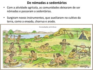 De nómadas a sedentários
• Com a atividade agrícola, as comunidades deixaram de ser
  nómadas e passaram a sedentárias.

• Surgiram novos instrumentos, que auxiliaram no cultivo da
  terra, como a enxada, charrua e arado.
 