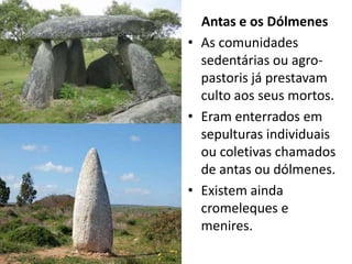 Antas e os Dólmenes
• As comunidades
  sedentárias ou agro-
  pastoris já prestavam
  culto aos seus mortos.
• Eram enterrados em
  sepulturas individuais
  ou coletivas chamados
  de antas ou dólmenes.
• Existem ainda
  cromeleques e
  menires.
 