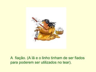 A  fiação. (A lã e o linho tinham de ser fiados para poderem ser utilizados no tear). 
