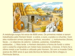 A metalurgia surgiu há cerca de 6000 anos. Os primeiros metais a serem trabalhados pelo Homem foram  o cobre, o ouro, a prata e o chumbo. Com eles moldavam armas (espadas, punhais, escudos…), instrumentos (foices, facas…) e objectos de adorno  (colares, pulseiras, medalhões, estatuetas…). Mais tarde  o Homem descobriu a forma de fundir o cobre com o estanho originando um metal mais resistente, o bronze. O ferro foi o último metal a ser fundido e utilizado pelo Homem. Só com a invasão Celta, acerca de 2500 anos é que esta técnica do fabrico do ferro chegou à Península Ibérica. 
