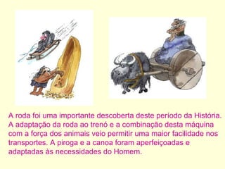 A roda foi uma importante descoberta deste período da História. A adaptação da roda ao trenó e a combinação desta máquina com a força dos animais veio permitir uma maior facilidade nos transportes. A piroga e a canoa foram aperfeiçoadas e adaptadas às necessidades do Homem. 