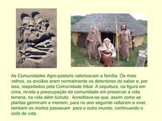 As Comunidades Agro-pastoris valorizavam a família. Os mais velhos, os anciãos eram normalmente os detentores do saber e, por isso, respeitados pela Comunidade tribal. A sepultura, na figura em cima, revela a preocupação da comunidade em preservar a vida terrena, na vida além túmulo.  Acreditava-se que, assim como as plantas germinam e morrem, para no ano seguinte voltarem a viver, também os mortos passavam  para o outro mundo, continuando o  ciclo de vida. 