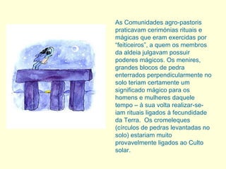 As Comunidades agro-pastoris praticavam cerimónias rituais e mágicas que eram exercidas por “feiticeiros”, a quem os membros da aldeia julgavam possuir poderes mágicos. Os menires, grandes blocos de pedra enterrados perpendicularmente no solo teriam certamente um significado mágico para os homens e mulheres daquele tempo – à sua volta realizar-se-iam rituais ligados à fecundidade da Terra.  Os cromeleques (círculos de pedras levantadas no solo) estariam muito provavelmente ligados ao Culto solar. 