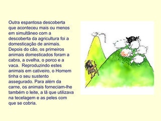 Outra espantosa descoberta que aconteceu mais ou menos em simultâneo com a descoberta da agricultura foi a domesticação de animais. Depois do cão, os primeiros animais domesticados foram a cabra, a ovelha, o porco e a vaca.  Reproduzindo estes animais em cativeiro, o Homem tinha o seu sustento assegurado. Para além da carne, os animais forneciam-lhe também o leite, a lã que utilizava na tecelagem e as peles com que se cobria. 
