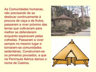 As Comunidades humanas, não precisando de se deslocar continuamente à procura de caça e de frutos, passaram a viver próximo das terras que cultivavam para melhor se defenderem enquanto esperavam pelas colheitas. Passaram a viver sempre no mesmo lugar e tornaram-se comunidades sedentárias. Construíram-se os primeiros povoados, a que na Península Ibérica damos o nome de Castros. 
