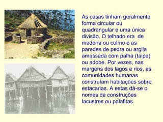 As casas tinham geralmente forma circular ou quadrangular e uma única divisão. O telhado era  de madeira ou colmo e as  paredes de pedra ou argila amassada com palha (taipa) ou adobe. Por vezes, nas margens dos lagos e rios, as comunidades humanas construíam habitações sobre estacarias. A estas dá-se o nomes de construções lacustres ou palafitas. 