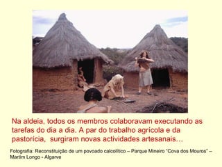 Na aldeia, todos os membros colaboravam executando as tarefas do dia a dia. A par do trabalho agrícola e da pastorícia,  surgiram novas actividades artesanais… Fotografia: Reconstituição de um povoado calcolítico – Parque Mineiro “Cova dos Mouros” – Martim Longo - Algarve 
