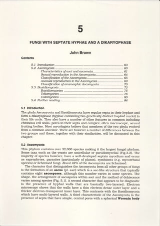 FUNGIWITHSEPTATEHYPHAEANDA DIKARYOPHASE
JohnBrown
Contents
5.7 Introduction......... ..................@
5.2 Ascomycota........ ....ffi
CtnracteristtcsoJasci and ascomata ..................61
SexusLreprodtrctianin the Ascomgcota...............................M
CLassificationoftheAscomgcota............. ............65
Asexnal reprodtrctianin the Ascomgcota............................. 69
CLassifi.cationoJanamorphicAscomgcota ...........................70
5.3 Basidiomgcota ........73
Basidiomgcetes ..................75
TeLiomgcetes........... ............76
Ustomgcetes............. ...........8O
5.4 FrrtfLerreading ...... U
5.1 Introduction
The phyla Ascomycota and Basidiomycota have regular septa in their hyphae and
form a dikaryophase (hyphae containing two genetically distinct haploid nuclei) in
their life cycle. They also have a number of other features in common including
chitinous cell walls, pores in their septa and complex, often macroscopic, sexual
fruiting bodies. Most mycologists believe that members of the two phyla evolved
from a common ancestor. There are however a number of differences between the
two groups and these, together with their similarities, will be discussed in this
chapter.
5.2 Ascomycota
This phylum contains over 32,OOOspecies making it the largest fungal phylum.
Some taxa such as the yeasts are unicellular or pseudomycelial (Fig.3.2). The
majority of species however, have a well-developed septate mycelium and occur
as saprophytes, parasites (particularly of plants), symbionts (e.g. mycorrhizal
species) or lichenised fungi. About 42o/oof the Ascomycota are lichenised.
The character that distinguishes the Ascomycota from all other groups of fungi
is the formation of an ascus (pl. asci) which is a sac-like structure that typically
contains eight ascospores, although this number varies in some species. The
shape, the arrangement of ascospores within asci and the method of dehiscence
varies among species (Fig. 5.1). A second character that appears to be diagnostic
is the presence of hyphal walls that are basically two-layered. Electron
microscopy shows that the walls have a thin electron-dense outer layer and a
thicker electron-transparent inner layer. This contrasts with the Basidiomycota
which have multi-layered walls. A third characteristic of the Ascomycota is the
presence of septa that have simple, central pores with a spherical Woronln body
 