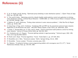 References (ii)
12. G. Yu, R. Powell, and M. Sterling, “Optimized pump scheduling in water distribution systems,” J Optim Theory & Appl,
83(3), pp. 463–488, 1994.
13. V. Tran and M. Brdys, “Optimizing control by robustly feasible model predictive control and application to drinking
water distribution systems,” Artiﬁcial Neural Networks – ICANN 2009, vol. 5769 of Lecture Notes in Computer Science,
pp. 823–834, Springer, 2009.
14. J. Watkins, D. and D. McKinney, “Finding robust solutions to water resources problems,” J Wat Res Plan & Mngmt
123(1), pp. 49–58, 1997.
15. S. Cong Cong, S. Puig, and G. Cembrano, “Combining CSP and MPC for the operational control of water networks:
Application to the Richmond case study,” 19th IFAC World Congress, (Cape Town), pp. 6246–6251, 2014.
16. J. Grosso, C. Ocampo-Mart nez, V. Puig, and B. Joseph, “Chance-constrained model predictive control for drinking
water networks,” Journal of Process Control 24(5), pp. 504–516, 2014
17. P.L. Combettes and J.-C. Pesquet. “Proximal splitting methods in signal processing,” Technical report, 2010. URL
http://arxiv.org/abs/0912.3522v4.
18. N. Parikh and S. Boyd, “Proximal algorithms,” Found. Trends Optim 1, pp. 127–239, 2014.
19. R. Rockafellar and J. Wets, “Variational analysis,” Berlin: Springer-Verlag, 3rd ed., 2009.
20. R. Rockafellar, “Convex analysis,” Princeton university press, 1972.
21. Yu. Nesterov, “A method of solving a convex programming problem with convergence rate O(1/k2
),” Soviet
Mathematics Doklady 72(2), pp. 372–376, 1983.
89 / 89
 