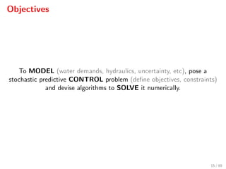 Objectives
To MODEL (water demands, hydraulics, uncertainty, etc), pose a
stochastic predictive CONTROL problem (deﬁne objectives, constraints)
and devise algorithms to SOLVE it numerically.
15 / 89
 