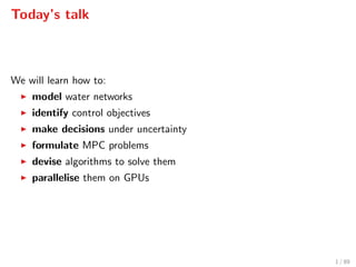 Today’s talk
We will learn how to:
model water networks
identify control objectives
make decisions under uncertainty
formulate MPC problems
devise algorithms to solve them
parallelise them on GPUs
1 / 89
 