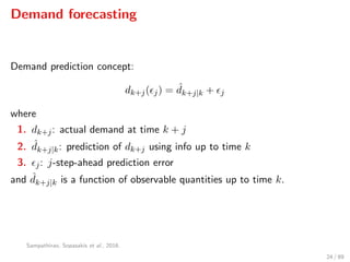 Demand forecasting
Demand prediction concept:
dk+j( j) = ˆdk+j|k + j
where
1. dk+j: actual demand at time k + j
2. ˆdk+j|k: prediction of dk+j using info up to time k
3. j: j-step-ahead prediction error
and ˆdk+j|k is a function of observable quantities up to time k.
Sampathirao, Sopasakis et al., 2016.
24 / 89
 